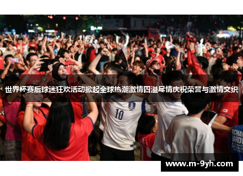 世界杯赛后球迷狂欢活动掀起全球热潮激情四溢尽情庆祝荣誉与激情交织