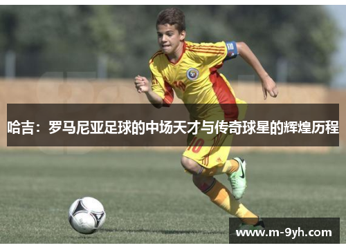 哈吉：罗马尼亚足球的中场天才与传奇球星的辉煌历程