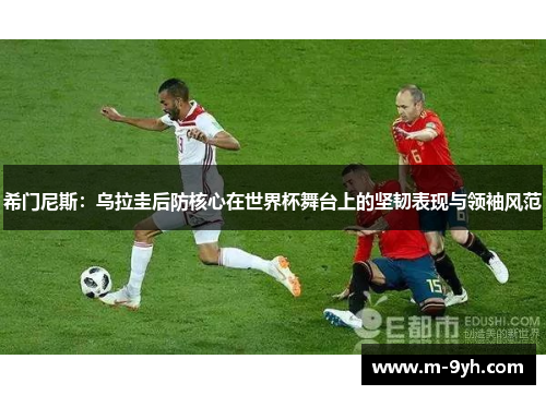 希门尼斯：乌拉圭后防核心在世界杯舞台上的坚韧表现与领袖风范