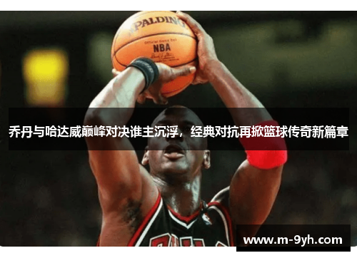 乔丹与哈达威巅峰对决谁主沉浮，经典对抗再掀篮球传奇新篇章