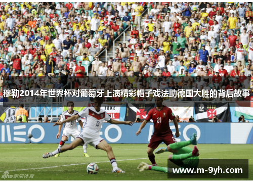 穆勒2014年世界杯对葡萄牙上演精彩帽子戏法助德国大胜的背后故事