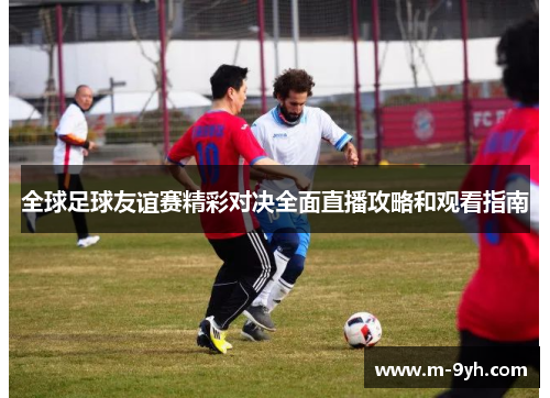 全球足球友谊赛精彩对决全面直播攻略和观看指南