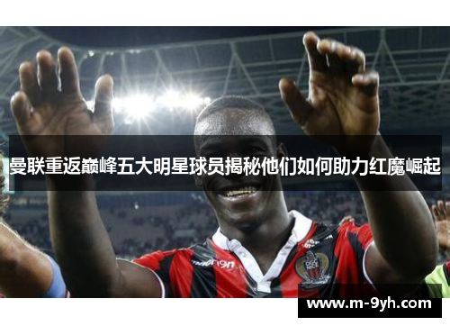 曼联重返巅峰五大明星球员揭秘他们如何助力红魔崛起