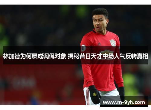 林加德为何屡成调侃对象 揭秘昔日天才中场人气反转真相